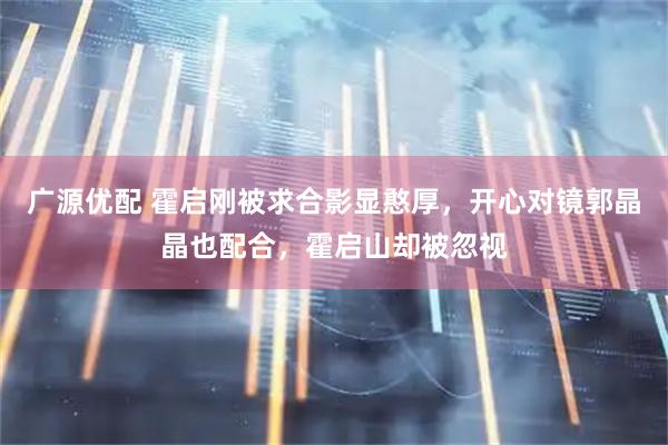 广源优配 霍启刚被求合影显憨厚，开心对镜郭晶晶也配合，霍启山却被忽视