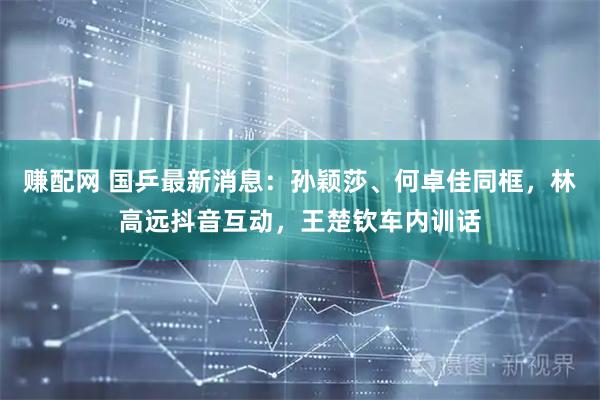 赚配网 国乒最新消息：孙颖莎、何卓佳同框，林高远抖音互动，王楚钦车内训话