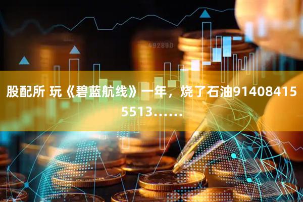 股配所 玩《碧蓝航线》一年，烧了石油914084155513……