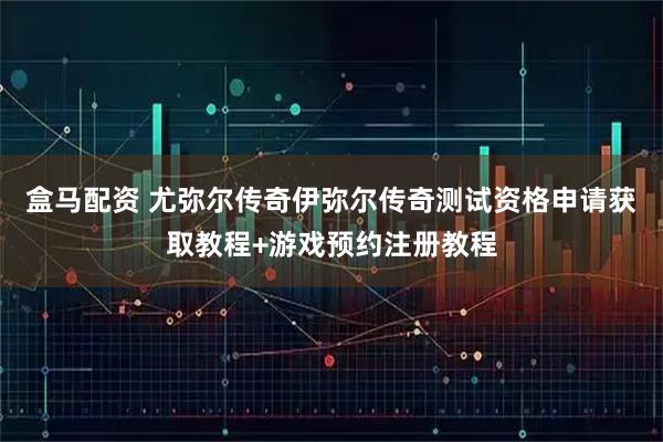 盒马配资 尤弥尔传奇伊弥尔传奇测试资格申请获取教程+游戏预约注册教程