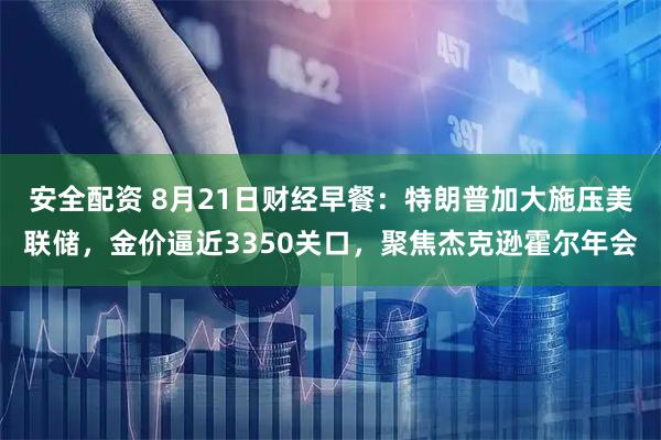 安全配资 8月21日财经早餐：特朗普加大施压美联储，金价逼近3350关口，聚焦杰克逊霍尔年会