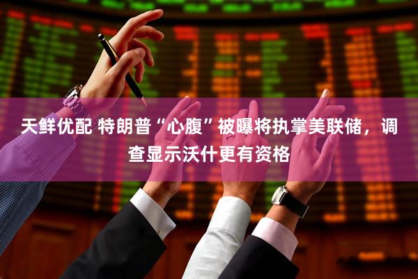 天鲜优配 特朗普“心腹”被曝将执掌美联储，调查显示沃什更有资格