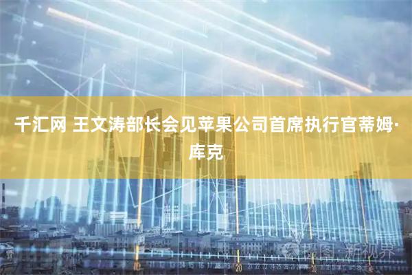 千汇网 王文涛部长会见苹果公司首席执行官蒂姆·库克