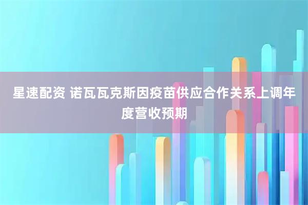 星速配资 诺瓦瓦克斯因疫苗供应合作关系上调年度营收预期