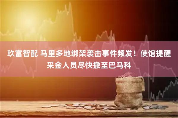 玖富智配 马里多地绑架袭击事件频发！使馆提醒采金人员尽快撤至巴马科