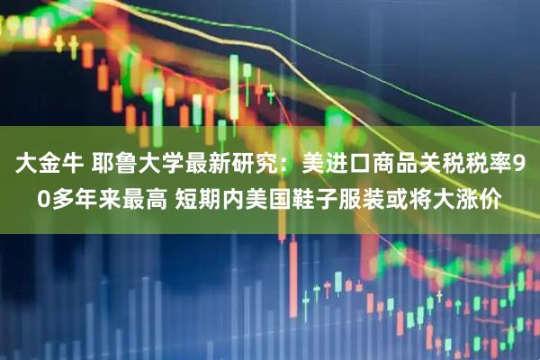 大金牛 耶鲁大学最新研究：美进口商品关税税率90多年来最高 短期内美国鞋子服装或将大涨价