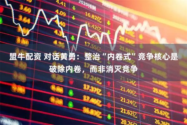 盟牛配资 对话黄勇：整治“内卷式”竞争核心是破除内卷，而非消灭竞争