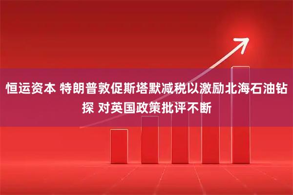 恒运资本 特朗普敦促斯塔默减税以激励北海石油钻探 对英国政策批评不断