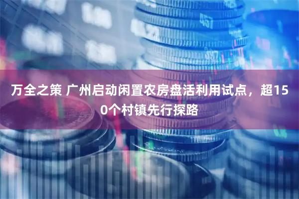 万全之策 广州启动闲置农房盘活利用试点，超150个村镇先行探路