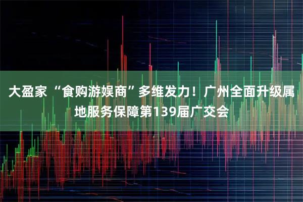 大盈家 “食购游娱商”多维发力！广州全面升级属地服务保障第139届广交会