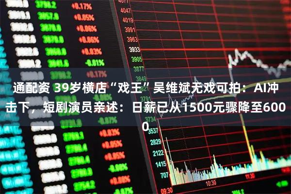 通配资 39岁横店“戏王”吴维斌无戏可拍：AI冲击下，短剧演员亲述：日薪已从1500元骤降至600