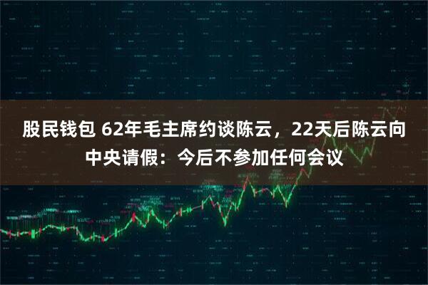 股民钱包 62年毛主席约谈陈云，22天后陈云向中央请假：今后不参加任何会议